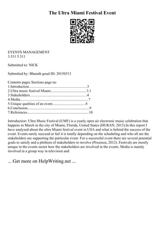 The Ultra Miami Festival Event
EVENTS MANAGEMENT
3.311 5.311
Submitted to: NICK
Submitted by: Bharath goud ID: 20150313
Contents pages Sections page no
1.Introduction...............................................................3
2.Ultra music festival Miami.......................................3.1
3.Stakeholders..............................................................4
4.Media..........................................................................7
5.Unique qualities of an event....................................8
6.Conclusion...................................................................9
7.References...................................................................10
Introduction: Ultra Music Festival (UMF) is a yearly open air electronic music celebration that
happens in March in the city of Miami, Florida, United States (DURAN, 2013).In this report I
have analysed about the ultra Miami festival event in USA and what is behind the success of the
event. Events rarely succeed or fail it is totally depending on the scheduling and who all are the
stakeholders are supporting the particular event. For a successful event there are several potential
goals to satisfy and a plethora of stakeholders to involve (Presenza, 2012). Festivals are mostly
unique in the events sector how the stakeholders are involved in the events. Media is mainly
involved in a group way in television and
... Get more on HelpWriting.net ...
 