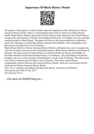Importance Of Black History Month
The purpose of this paper is to inform readers about the importance of the celebration of African
American History Month. There is a misconception about African American or Black History
Month. Black History Month is the annual festivals that have been observed in the United States to
recognize the achievements of African AmericanSocial Reformers, Civil Rights Activists, and other
essentials people in Black History. This paper will focus on the reasons behind the celebration. I
ponder the importance of celebrating African American HistoryMonth. I also contemplate on the
main reason to celebrate the event in February.
Black History Month or African American History Month is celebrated every year to recognize the
vital role of African American in the United States History. Black History Month has been honor in
February. The main reasons to mark February as a History Month was because the birthday of
President Abraham Lincoln who abolished slavery is in February. Also, the birthday of Frederick
Douglass, who was a social reformer and abolitionist, is on the week of February. The other reason
is an African American gain the right to vote in February. Those ideas make February
commemorate African American and American History Month. There are several reasons for the
celebration of African American History Month.
Clay, Cris T. A Reason to Celebrate and Share Our History. University of the Pacific,
www.pacific.edu, Web. 07 Oct. 2017
The article by Cris T.
... Get more on HelpWriting.net ...
 