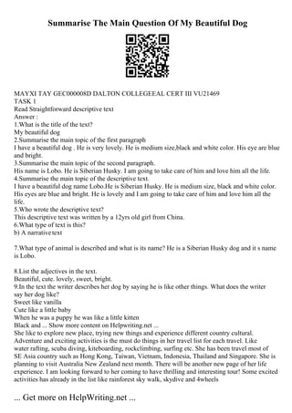Summarise The Main Question Of My Beautiful Dog
MAYXI TAY GEC000008D DALTON COLLEGEEAL CERT III VU21469
TASK 1
Read Straightforward descriptive text
Answer :
1.What is the title of the text?
My beautiful dog
2.Summarise the main topic of the first paragraph
I have a beautiful dog . He is very lovely. He is medium size,black and white color. His eye are blue
and bright.
3.Summarise the main topic of the second paragraph.
His name is Lobo. He is Siberian Husky. I am going to take care of him and love him all the life.
4.Summarise the main topic of the descriptive text.
I have a beautiful dog name Lobo.He is Siberian Husky. He is medium size, black and white color.
His eyes are blue and bright. He is lovely and I am going to take care of him and love him all the
life.
5.Who wrote the descriptive text?
This descriptive text was written by a 12yrs old girl from China.
6.What type of text is this?
b) A narrativetext
7.What type of animal is described and what is its name? He is a Siberian Husky dog and it s name
is Lobo.
8.List the adjectives in the text.
Beautiful, cute. lovely, sweet, bright.
9.In the text the writer describes her dog by saying he is like other things. What does the writer
say her dog like?
Sweet like vanilla
Cute like a little baby
When he was a puppy he was like a little kitten
Black and ... Show more content on Helpwriting.net ...
She like to explore new place, trying new things and experience different country cultural.
Adventure and exciting activities is the must do things in her travel list for each travel. Like
water rafting, scuba diving, kiteboarding, rockclimbing, surfing etc. She has been travel most of
SE Asia country such as Hong Kong, Taiwan, Vietnam, Indonesia, Thailand and Singapore. She is
planning to visit Australia New Zealand next month. There will be another new page of her life
experience. I am looking forward to her coming to have thrilling and interesting tour! Some excited
activities has already in the list like rainforest sky walk, skydive and 4wheels
... Get more on HelpWriting.net ...
 
