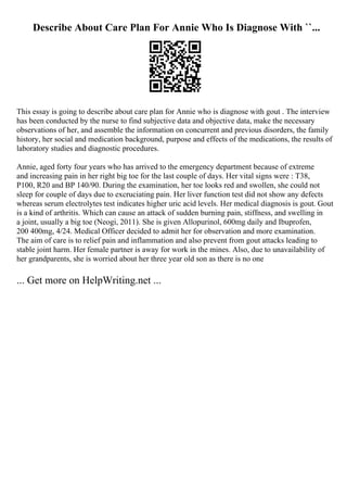 Describe About Care Plan For Annie Who Is Diagnose With ``...
This essay is going to describe about care plan for Annie who is diagnose with gout . The interview
has been conducted by the nurse to find subjective data and objective data, make the necessary
observations of her, and assemble the information on concurrent and previous disorders, the family
history, her social and medication background, purpose and effects of the medications, the results of
laboratory studies and diagnostic procedures.
Annie, aged forty four years who has arrived to the emergency department because of extreme
and increasing pain in her right big toe for the last couple of days. Her vital signs were : T38,
P100, R20 and BP 140/90. During the examination, her toe looks red and swollen, she could not
sleep for couple of days due to excruciating pain. Her liver function test did not show any defects
whereas serum electrolytes test indicates higher uric acid levels. Her medical diagnosis is gout. Gout
is a kind of arthritis. Which can cause an attack of sudden burning pain, stiffness, and swelling in
a joint, usually a big toe (Neogi, 2011). She is given Allopurinol, 600mg daily and Ibuprofen,
200 400mg, 4/24. Medical Officer decided to admit her for observation and more examination.
The aim of care is to relief pain and inflammation and also prevent from gout attacks leading to
stable joint harm. Her female partner is away for work in the mines. Also, due to unavailability of
her grandparents, she is worried about her three year old son as there is no one
... Get more on HelpWriting.net ...
 
