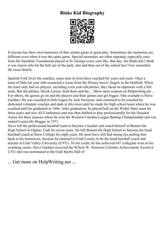 Binks Kid Biography
Everyone has their own memories of that certain game or great play. Sometimes the memories are
different even when it was the same game. Special memories are often repeated, especially ones
from the Sunshine Tournament played in St. George every year like. that day, the Binks kid I think
it was Aaron who hit the ball out of the park, into and then out of the school bus! Few remember
the exact details.
Spanish Fork loves the coaches; some men in town have coached for years and years. Once a
team of little ten year olds reenacted a scene from the Disney movie Angels in the Outfield. When
the team only had six players, including a ten year old pitcher, they faced an opponent with a full
team. But the pitcher, Derek Larsen, held them and the ... Show more content on Helpwriting.net ...
For others, the games go on and the players and their games just get bigger. One example is Steve
Gardner. He was coached in little league by Jack Swenson, and continued to be coached by
dedicated volunteer coaches and dads in this town until he made the high school team where he was
coached until he graduated in 1966. After graduation, he played ball on the Weber State team for
three years and was All Conference and was then drafted to play professionally for the Houston
Astros for three seasons where he won the Western Carolina League Batting Championship and was
named Louisville Slugger in 1971.
Steve left the professional baseball team to become a teacher and coach himself at Bonneville
High School in Ogden, Utah for seven years. He left Bonneville High School to become the head
baseball coach at Snow College for eight years. He must have still had strong ties pulling him
back to his hometown, because he returned to Utah County to be the head baseball coach and
teacher at Utah Valley University (UVU). To his credit, he has achieved 647 collegiate wins in his
coaching career. Steve Gardner received the Wilson W. Sorensen Lifetime Achievement Award at
UVU and was nominated to the Utah Sports Hall of
... Get more on HelpWriting.net ...
 
