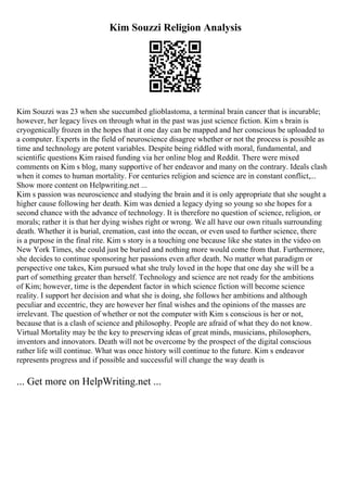 Kim Souzzi Religion Analysis
Kim Souzzi was 23 when she succumbed glioblastoma, a terminal brain cancer that is incurable;
however, her legacy lives on through what in the past was just science fiction. Kim s brain is
cryogenically frozen in the hopes that it one day can be mapped and her conscious be uploaded to
a computer. Experts in the field of neuroscience disagree whether or not the process is possible as
time and technology are potent variables. Despite being riddled with moral, fundamental, and
scientific questions Kim raised funding via her online blog and Reddit. There were mixed
comments on Kim s blog, many supportive of her endeavor and many on the contrary. Ideals clash
when it comes to human mortality. For centuries religion and science are in constant conflict,...
Show more content on Helpwriting.net ...
Kim s passion was neuroscience and studying the brain and it is only appropriate that she sought a
higher cause following her death. Kim was denied a legacy dying so young so she hopes for a
second chance with the advance of technology. It is therefore no question of science, religion, or
morals; rather it is that her dying wishes right or wrong. We all have our own rituals surrounding
death. Whether it is burial, cremation, cast into the ocean, or even used to further science, there
is a purpose in the final rite. Kim s story is a touching one because like she states in the video on
New York Times, she could just be buried and nothing more would come from that. Furthermore,
she decides to continue sponsoring her passions even after death. No matter what paradigm or
perspective one takes, Kim pursued what she truly loved in the hope that one day she will be a
part of something greater than herself. Technology and science are not ready for the ambitions
of Kim; however, time is the dependent factor in which science fiction will become science
reality. I support her decision and what she is doing, she follows her ambitions and although
peculiar and eccentric, they are however her final wishes and the opinions of the masses are
irrelevant. The question of whether or not the computer with Kim s conscious is her or not,
because that is a clash of science and philosophy. People are afraid of what they do not know.
Virtual Mortality may be the key to preserving ideas of great minds, musicians, philosophers,
inventors and innovators. Death will not be overcome by the prospect of the digital conscious
rather life will continue. What was once history will continue to the future. Kim s endeavor
represents progress and if possible and successful will change the way death is
... Get more on HelpWriting.net ...
 