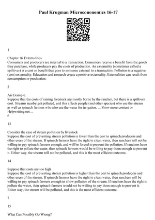 Paul Krugman Microcononomics 16-17
1
Chapter 16 Externalities
Consumers and producers are internal to a transaction. Consumers receive a benefit from the goods
they purchase, while producers pay the costs of production. An externality (sometimes called a
spillover) is a cost or benefit that goes to someone external to a transaction. Pollution is a negative
(cost) externality. Education and research create a positive externality. Externalities can result from
consumption or production.
2
An Example:
Suppose that the costs of raising livestock are mostly borne by the rancher, but there is a spillover
cost. Streams nearby get polluted, and this affects people (and other species) who use the stream
as well as spinach farmers who also use the water for irrigation. ... Show more content on
Helpwriting.net ...
6
13
Consider the case of stream pollution by livestock
Suppose the cost of preventing stream pollution is lower than the cost to spinach producers and
other users of the stream. If spinach farmers have the right to clean water, then ranchers will not be
willing to pay spinach farmers enough, and will be forced to prevent the pollution. If ranchers have
the right to pollute the water, then spinach farmers would be willing to pay them enough to prevent
it. Either way, the stream will not be polluted, and this is the most efficient outcome.
14
Suppose that costs are too high
Suppose the cost of preventing stream pollution is higher than the cost to spinach producers and
other users of the stream. If spinach farmers have the right to clean water, then ranchers will be
willing to pay spinach farmers enough to allow pollution of the stream. If ranchers have the right to
pollute the water, then spinach farmers would not be willing to pay them enough to prevent it.
Either way, the stream will be polluted, and this is the most efficient outcome.
7
15
What Can Possibly Go Wrong?
 