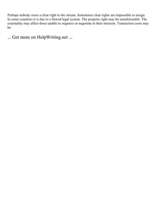 Perhaps nobody owns a clear right to the stream. Sometimes clear rights are impossible to assign.
In some countries it is due to a flawed legal system. The property right may be unenforceable. The
externality may affect those unable to organize or negotiate in their interests. Transaction costs may
be
... Get more on HelpWriting.net ...
 