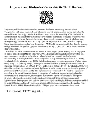 Enzymatic And Biochemical Constraints On The Utilization...
Enzymatic and biochemical constraints on the utilization of terrestrially derived carbon
The problem with using terrestrial derived carbon is not its energy content per se, but rather the
accessibility of the energy contained within this material and the suitability of the biochemical
composition of the resource for synthesis of new biomass in animals. Biological recalcitrance is
due to kinetic, not thermodynamic, limitations. For example, a variety of terrestrial plants have
average energy contents of 19 В± 1 MJ kg 1 (В± 1 SD) (Friedl et al., 2005), which is slightly
higher than for proteins and carbohydrates (i.e., 17 MJ kg 1), but considerably less than the average
energy content of fats (38 MJ kg 1) and alcohols (29 MJ kg 1) (Blaxter, ... Show more content on
Helpwriting.net ...
The structural carbon that dominates the tissues of many higher plants is comprised in large part
of lignins and cellulose (Meyers Ishiwatari, 1993). Lignocellulose degradation in terrestrial soil
systems plays a central role in the global carbon budget, but currently the fundamental
understanding of the degradation of these compounds is only rudimentary (Benner et al., 1988;
Lynd et al., 2002; Martinez et al., 2005). Cellulose is the most prevalent component of plant tissue
comprising 35 50% of dry weight, and is generally embedded in a biopolymer structural matrix
including hemicelluloses (20 35% of dry wt.) and lignin (5 30% of dry wt.) (Lynd et al., 2002), with
other biochemicals such as carbohydrates, lipids and proteins comprising a much smaller portion of
plant tissues (Martinez et al., 2005). The lignocellulosic component of the plant undergoes self
assembly at the site of biosynthesis and is composed of randomly polymerized polyphenolics
intertwined with hemicellulose, resulting in a hydrophobic crystalline or complex amorphous
structure, which protects against biodegradation. Collectively these physical properties of
lignocellulose do not present well defined enzymatic targets, making it difficult for enzymes to bind
to susceptible sites and thereby conferring considerable resistance to microbial degradation (e.g.,
Moran Hodson, 1989). These characteristics of higher plant structural material have been
... Get more on HelpWriting.net ...
 