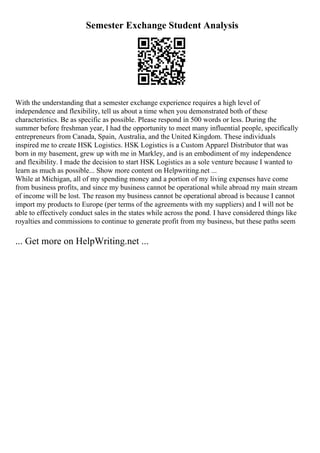 Semester Exchange Student Analysis
With the understanding that a semester exchange experience requires a high level of
independence and flexibility, tell us about a time when you demonstrated both of these
characteristics. Be as specific as possible. Please respond in 500 words or less. During the
summer before freshman year, I had the opportunity to meet many influential people, specifically
entrepreneurs from Canada, Spain, Australia, and the United Kingdom. These individuals
inspired me to create HSK Logistics. HSK Logistics is a Custom Apparel Distributor that was
born in my basement, grew up with me in Markley, and is an embodiment of my independence
and flexibility. I made the decision to start HSK Logistics as a sole venture because I wanted to
learn as much as possible... Show more content on Helpwriting.net ...
While at Michigan, all of my spending money and a portion of my living expenses have come
from business profits, and since my business cannot be operational while abroad my main stream
of income will be lost. The reason my business cannot be operational abroad is because I cannot
import my products to Europe (per terms of the agreements with my suppliers) and I will not be
able to effectively conduct sales in the states while across the pond. I have considered things like
royalties and commissions to continue to generate profit from my business, but these paths seem
... Get more on HelpWriting.net ...
 