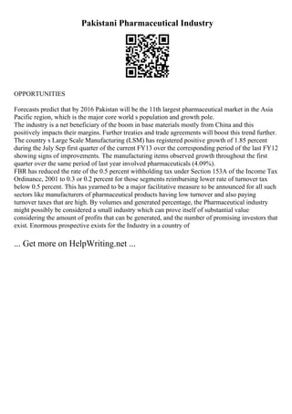 Pakistani Pharmaceutical Industry
OPPORTUNITIES
Forecasts predict that by 2016 Pakistan will be the 11th largest pharmaceutical market in the Asia
Pacific region, which is the major core world s population and growth pole.
The industry is a net beneficiary of the boom in base materials mostly from China and this
positively impacts their margins. Further treaties and trade agreements will boost this trend further.
The country s Large Scale Manufacturing (LSM) has registered positive growth of 1.85 percent
during the July Sep first quarter of the current FY13 over the corresponding period of the last FY12
showing signs of improvements. The manufacturing items observed growth throughout the first
quarter over the same period of last year involved pharmaceuticals (4.09%).
FBR has reduced the rate of the 0.5 percent withholding tax under Section 153A of the Income Tax
Ordinance, 2001 to 0.3 or 0.2 percent for those segments reimbursing lower rate of turnover tax
below 0.5 percent. This has yearned to be a major facilitative measure to be announced for all such
sectors like manufacturers of pharmaceutical products having low turnover and also paying
turnover taxes that are high. By volumes and generated percentage, the Pharmaceutical industry
might possibly be considered a small industry which can prove itself of substantial value
considering the amount of profits that can be generated, and the number of promising investors that
exist. Enormous prospective exists for the Industry in a country of
... Get more on HelpWriting.net ...
 