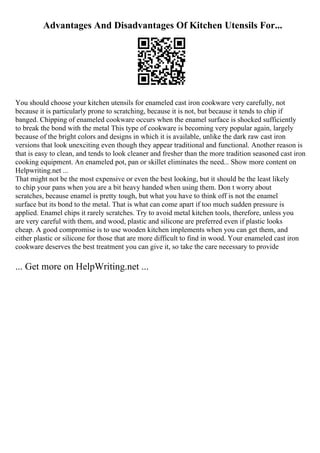 Advantages And Disadvantages Of Kitchen Utensils For...
You should choose your kitchen utensils for enameled cast iron cookware very carefully, not
because it is particularly prone to scratching, because it is not, but because it tends to chip if
banged. Chipping of enameled cookware occurs when the enamel surface is shocked sufficiently
to break the bond with the metal This type of cookware is becoming very popular again, largely
because of the bright colors and designs in which it is available, unlike the dark raw cast iron
versions that look unexciting even though they appear traditional and functional. Another reason is
that is easy to clean, and tends to look cleaner and fresher than the more tradition seasoned cast iron
cooking equipment. An enameled pot, pan or skillet eliminates the need... Show more content on
Helpwriting.net ...
That might not be the most expensive or even the best looking, but it should be the least likely
to chip your pans when you are a bit heavy handed when using them. Don t worry about
scratches, because enamel is pretty tough, but what you have to think off is not the enamel
surface but its bond to the metal. That is what can come apart if too much sudden pressure is
applied. Enamel chips it rarely scratches. Try to avoid metal kitchen tools, therefore, unless you
are very careful with them, and wood, plastic and silicone are preferred even if plastic looks
cheap. A good compromise is to use wooden kitchen implements when you can get them, and
either plastic or silicone for those that are more difficult to find in wood. Your enameled cast iron
cookware deserves the best treatment you can give it, so take the care necessary to provide
... Get more on HelpWriting.net ...
 