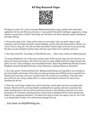 K9 Dog Research Paper
K9 dogs are smart. K9 s such as German Shepherd breed have many qualities that make them
application for the job.(There my favorite). A successful k9 should be intelligent, aggressive, strong
and have a good sense of smell. These dogs are well known for their endurance,speed, intelligence
and high intensity.
2. How police dogs work. Today, police forces in most major cities use police dogs to track
criminals, sniff out illegal materials, search buildings, and do other jobs human police officers can
t do as well as a dog can. Not only are there thousands of police dogs on the job on any given day,
but there are also hundreds of police dogs who have given their lives to protect and serve.
3. How they train K9s. According to, HowItWorks.com ,... Show more content on Helpwriting.net
...
A German Shepherd is one of the most common types of K9 security dogs and were the first ever
dog to be chosen and used as a K9. However, there are many different breeds of dogs that provide
police services. Such as Belgian Tervueren,Blood hound , Boxer Dog Doberman Pinscher,German
Shepherd, German Shorthaired Pointer, Giant Schnauzer, Labrador Retriever ,Rottweiler .
5. How they groom. Wash and brush first. Bathing and brushing your dog before you cut helps to
get rid of tangles and clumps of hair that can make grooming more difficult and even painful.You
should clean your dog s ears once a month, more if he s prone to ear problems. Clean the outer
part of the ear only, using a damp cloth or a cotton swab soaked in mineral oil. Never force
anything into the ear.
6. Why they use k9 dogs .Studies have shown that dogs search faster and more accurately than
humans. Detection K 9s can locate hidden contraband more quickly and more accurately than
hand searching and, as the size of the search area increases, that efficiency becomes even more
pronounced. K 9 narcotics and drug money seizures keep contraband off the streets and provide
funds for key equipment purchases. No matter how large or small your agency may be, a K 9 unit
is an integral part of today s law enforcement package for your
... Get more on HelpWriting.net ...
 