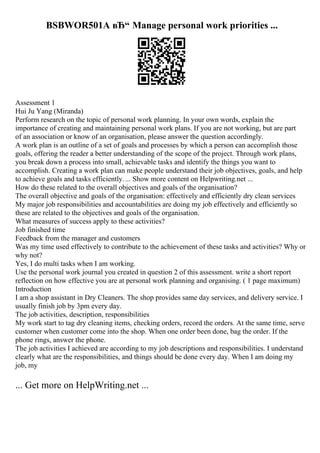 BSBWOR501A вЂ“ Manage personal work priorities ...
Assessment 1
Hui Ju Yang (Miranda)
Perform research on the topic of personal work planning. In your own words, explain the
importance of creating and maintaining personal work plans. If you are not working, but are part
of an association or know of an organisation, please answer the question accordingly.
A work plan is an outline of a set of goals and processes by which a person can accomplish those
goals, offering the reader a better understanding of the scope of the project. Through work plans,
you break down a process into small, achievable tasks and identify the things you want to
accomplish. Creating a work plan can make people understand their job objectives, goals, and help
to achieve goals and tasks efficiently.... Show more content on Helpwriting.net ...
How do these related to the overall objectives and goals of the organisation?
The overall objective and goals of the organisation: effectively and efficiently dry clean services
My major job responsibilities and accountabilities are doing my job effectively and efficiently so
these are related to the objectives and goals of the organisation.
What measures of success apply to these activities?
Job finished time
Feedback from the manager and customers
Was my time used effectively to contribute to the achievement of these tasks and activities? Why or
why not?
Yes, I do multi tasks when I am working.
Use the personal work journal you created in question 2 of this assessment. write a short report
reflection on how effective you are at personal work planning and organising. ( 1 page maximum)
Introduction
I am a shop assistant in Dry Cleaners. The shop provides same day services, and delivery service. I
usually finish job by 3pm every day.
The job activities, description, responsibilities
My work start to tag dry cleaning items, checking orders, record the orders. At the same time, serve
customer when customer come into the shop. When one order been done, bag the order. If the
phone rings, answer the phone.
The job activities I achieved are according to my job descriptions and responsibilities. I understand
clearly what are the responsibilities, and things should be done every day. When I am doing my
job, my
... Get more on HelpWriting.net ...
 