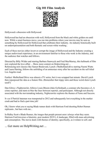 Glg 101 Film Analysis
Hollywood s obsession with Hollywood
Hollywood has had an obsession with well, Hollywood from the black and white golden era until
now. While a smart business move, you run into problems where your movies may be seen as
something by Hollywood for Hollywood that celebrates their industry. An industry historically built
on underrepresentation and both thematic and screen white washing .
Each of these movies either invert or corrupt the image of Hollywood and the Industry creating a
unique audiovisual experience, in an environment familiar to those who work in the industry, and
the audience that watches and follows.
Directed by Billy Wilder and starring Barbara Stanwyck and Fred MacMurray, this hallmark of film
noir explored the love affair ... Show more content on Helpwriting.net ...
Referencing noir classics like Sunset Boulevard, Lynch s Mulholland drive starring Naomi Watts
and Laura Harring, follows the unfolding of an amnesiacs story after her accident on the self titled
Los Angeles road.
Funfact: Mulholland Drive was almost a TV series, but it was scrapped last minute. David Lynch
then repurposed the idea as a feature film. (Remember that trippy intro and those weird shots Lynch
used?)
Dan Gilroy s Nightcrawler, follows Louis Bloom (Jake Gyllenhaal), a conman who becomes a L.A
crime reporter, and starts to blur the lines between reporter, and participant. Although not directly
associated with the moviemaking industry, Nightcrawler explores the themes of Fame and Success.
It s as if Patrick bateman was transported to 2012 and subsequently lost everything in the market
crash and had to find a part time job!
Ok, I know what you re saying Blade runner deals with Harrison Ford shooting Robot Human
replicants , but bare with me...
In Ridley Scott s Blade Runner, the images that people present aren t always what they seem.
Harrison Ford traverses a futuristic, post modern 2019 L.A landscape, filled with mass advertising
and consumption. The movie deals with themes of identity; specifically, as it relates to self, and
... Get more on HelpWriting.net ...
 