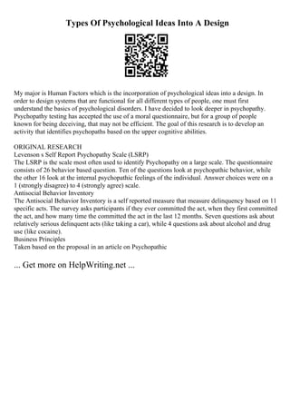 Types Of Psychological Ideas Into A Design
My major is Human Factors which is the incorporation of psychological ideas into a design. In
order to design systems that are functional for all different types of people, one must first
understand the basics of psychological disorders. I have decided to look deeper in psychopathy.
Psychopathy testing has accepted the use of a moral questionnaire, but for a group of people
known for being deceiving, that may not be efficient. The goal of this research is to develop an
activity that identifies psychopaths based on the upper cognitive abilities.
ORIGINAL RESEARCH
Levenson s Self Report Psychopathy Scale (LSRP)
The LSRP is the scale most often used to identify Psychopathy on a large scale. The questionnaire
consists of 26 behavior based question. Ten of the questions look at psychopathic behavior, while
the other 16 look at the internal psychopathic feelings of the individual. Answer choices were on a
1 (strongly disagree) to 4 (strongly agree) scale.
Antisocial Behavior Inventory
The Antisocial Behavior Inventory is a self reported measure that measure delinquency based on 11
specific acts. The survey asks participants if they ever committed the act, when they first committed
the act, and how many time the committed the act in the last 12 months. Seven questions ask about
relatively serious delinquent acts (like taking a car), while 4 questions ask about alcohol and drug
use (like cocaine).
Business Principles
Taken based on the proposal in an article on Psychopathic
... Get more on HelpWriting.net ...
 