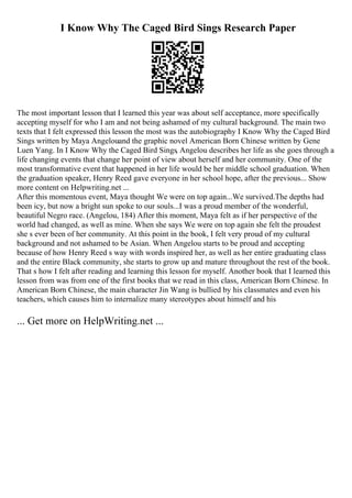 I Know Why The Caged Bird Sings Research Paper
The most important lesson that I learned this year was about self acceptance, more specifically
accepting myself for who I am and not being ashamed of my cultural background. The main two
texts that I felt expressed this lesson the most was the autobiography I Know Why the Caged Bird
Sings written by Maya Angelouand the graphic novel American Born Chinese written by Gene
Luen Yang. In I Know Why the Caged Bird Sings, Angelou describes her life as she goes through a
life changing events that change her point of view about herself and her community. One of the
most transformative event that happened in her life would be her middle school graduation. When
the graduation speaker, Henry Reed gave everyone in her school hope, after the previous... Show
more content on Helpwriting.net ...
After this momentous event, Maya thought We were on top again...We survived.The depths had
been icy, but now a bright sun spoke to our souls...I was a proud member of the wonderful,
beautiful Negro race. (Angelou, 184) After this moment, Maya felt as if her perspective of the
world had changed, as well as mine. When she says We were on top again she felt the proudest
she s ever been of her community. At this point in the book, I felt very proud of my cultural
background and not ashamed to be Asian. When Angelou starts to be proud and accepting
because of how Henry Reed s way with words inspired her, as well as her entire graduating class
and the entire Black community, she starts to grow up and mature throughout the rest of the book.
That s how I felt after reading and learning this lesson for myself. Another book that I learned this
lesson from was from one of the first books that we read in this class, American Born Chinese. In
American Born Chinese, the main character Jin Wang is bullied by his classmates and even his
teachers, which causes him to internalize many stereotypes about himself and his
... Get more on HelpWriting.net ...
 