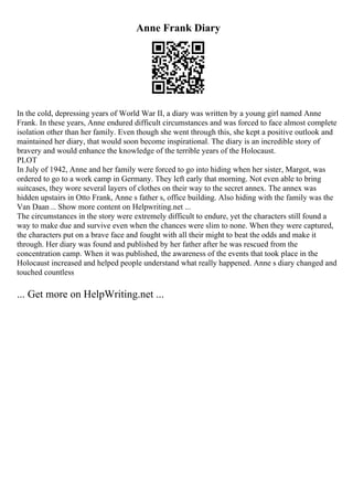 Anne Frank Diary
In the cold, depressing years of World War II, a diary was written by a young girl named Anne
Frank. In these years, Anne endured difficult circumstances and was forced to face almost complete
isolation other than her family. Even though she went through this, she kept a positive outlook and
maintained her diary, that would soon become inspirational. The diary is an incredible story of
bravery and would enhance the knowledge of the terrible years of the Holocaust.
PLOT
In July of 1942, Anne and her family were forced to go into hiding when her sister, Margot, was
ordered to go to a work camp in Germany. They left early that morning. Not even able to bring
suitcases, they wore several layers of clothes on their way to the secret annex. The annex was
hidden upstairs in Otto Frank, Anne s father s, office building. Also hiding with the family was the
Van Daan... Show more content on Helpwriting.net ...
The circumstances in the story were extremely difficult to endure, yet the characters still found a
way to make due and survive even when the chances were slim to none. When they were captured,
the characters put on a brave face and fought with all their might to beat the odds and make it
through. Her diary was found and published by her father after he was rescued from the
concentration camp. When it was published, the awareness of the events that took place in the
Holocaust increased and helped people understand what really happened. Anne s diary changed and
touched countless
... Get more on HelpWriting.net ...
 