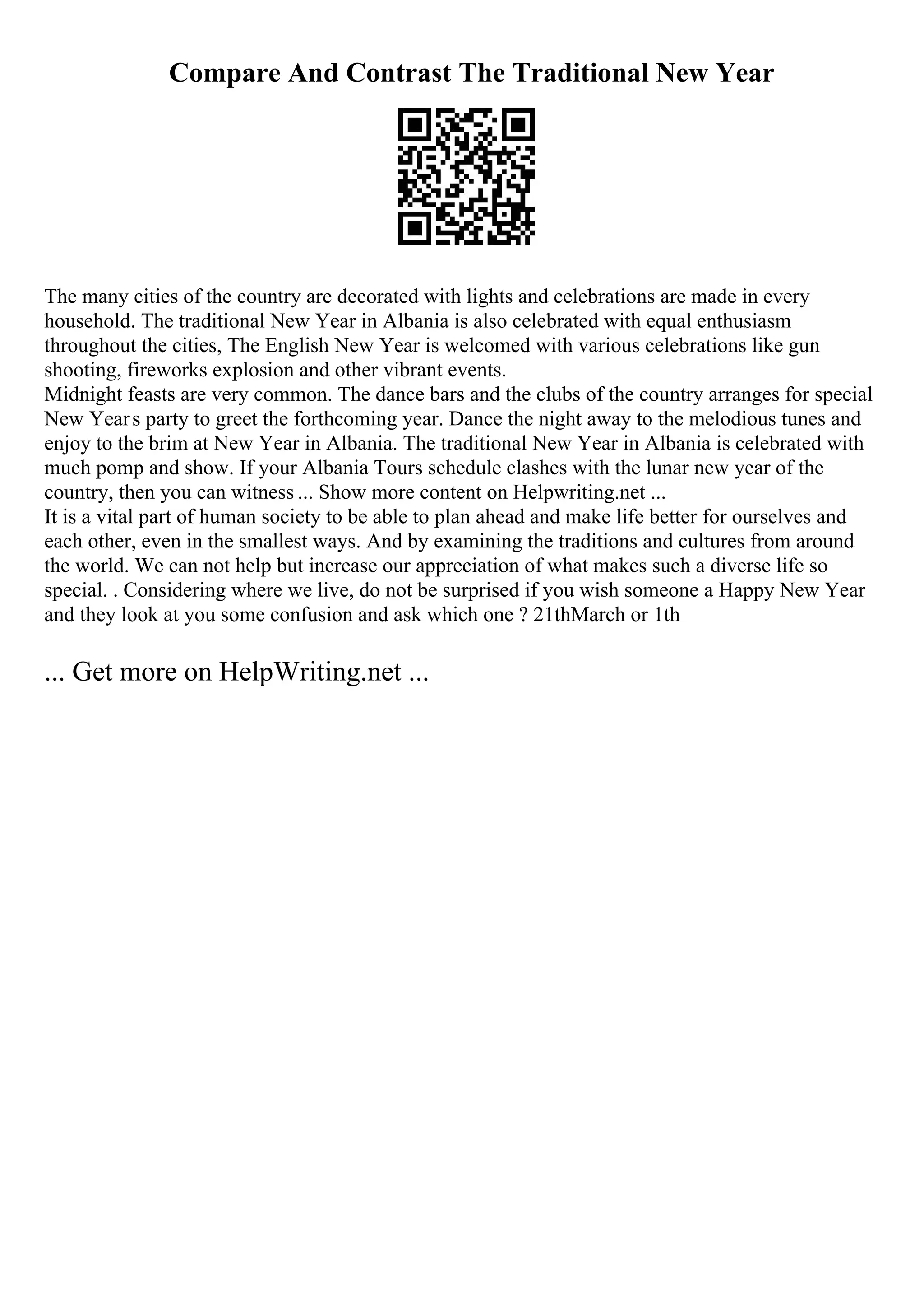 Compare And Contrast The Traditional New Year
The many cities of the country are decorated with lights and celebrations are made in every
household. The traditional New Year in Albania is also celebrated with equal enthusiasm
throughout the cities, The English New Year is welcomed with various celebrations like gun
shooting, fireworks explosion and other vibrant events.
Midnight feasts are very common. The dance bars and the clubs of the country arranges for special
New Years party to greet the forthcoming year. Dance the night away to the melodious tunes and
enjoy to the brim at New Year in Albania. The traditional New Year in Albania is celebrated with
much pomp and show. If your Albania Tours schedule clashes with the lunar new year of the
country, then you can witness ... Show more content on Helpwriting.net ...
It is a vital part of human society to be able to plan ahead and make life better for ourselves and
each other, even in the smallest ways. And by examining the traditions and cultures from around
the world. We can not help but increase our appreciation of what makes such a diverse life so
special. . Considering where we live, do not be surprised if you wish someone a Happy New Year
and they look at you some confusion and ask which one ? 21thMarch or 1th
... Get more on HelpWriting.net ...
 