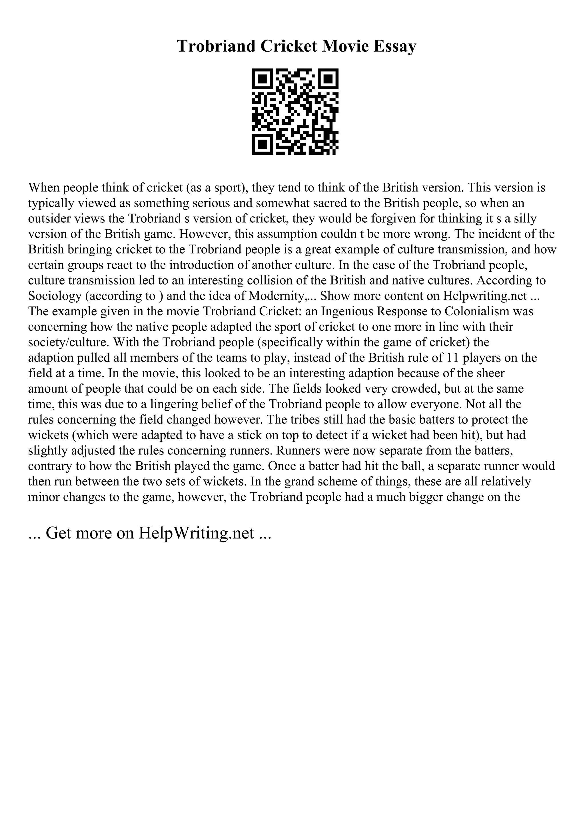 Trobriand Cricket Movie Essay
When people think of cricket (as a sport), they tend to think of the British version. This version is
typically viewed as something serious and somewhat sacred to the British people, so when an
outsider views the Trobriand s version of cricket, they would be forgiven for thinking it s a silly
version of the British game. However, this assumption couldn t be more wrong. The incident of the
British bringing cricket to the Trobriand people is a great example of culture transmission, and how
certain groups react to the introduction of another culture. In the case of the Trobriand people,
culture transmission led to an interesting collision of the British and native cultures. According to
Sociology (according to ) and the idea of Modernity,... Show more content on Helpwriting.net ...
The example given in the movie Trobriand Cricket: an Ingenious Response to Colonialism was
concerning how the native people adapted the sport of cricket to one more in line with their
society/culture. With the Trobriand people (specifically within the game of cricket) the
adaption pulled all members of the teams to play, instead of the British rule of 11 players on the
field at a time. In the movie, this looked to be an interesting adaption because of the sheer
amount of people that could be on each side. The fields looked very crowded, but at the same
time, this was due to a lingering belief of the Trobriand people to allow everyone. Not all the
rules concerning the field changed however. The tribes still had the basic batters to protect the
wickets (which were adapted to have a stick on top to detect if a wicket had been hit), but had
slightly adjusted the rules concerning runners. Runners were now separate from the batters,
contrary to how the British played the game. Once a batter had hit the ball, a separate runner would
then run between the two sets of wickets. In the grand scheme of things, these are all relatively
minor changes to the game, however, the Trobriand people had a much bigger change on the
... Get more on HelpWriting.net ...
 