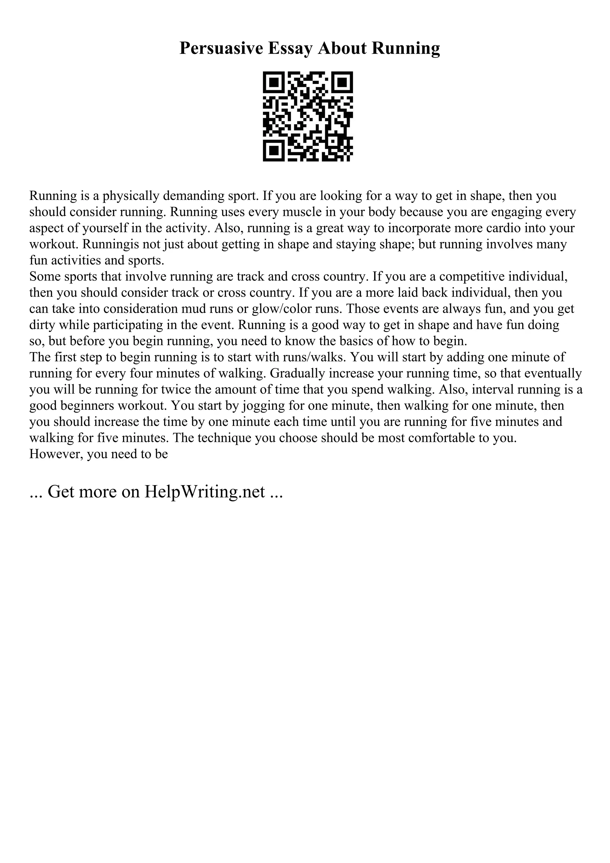 Persuasive Essay About Running
Running is a physically demanding sport. If you are looking for a way to get in shape, then you
should consider running. Running uses every muscle in your body because you are engaging every
aspect of yourself in the activity. Also, running is a great way to incorporate more cardio into your
workout. Runningis not just about getting in shape and staying shape; but running involves many
fun activities and sports.
Some sports that involve running are track and cross country. If you are a competitive individual,
then you should consider track or cross country. If you are a more laid back individual, then you
can take into consideration mud runs or glow/color runs. Those events are always fun, and you get
dirty while participating in the event. Running is a good way to get in shape and have fun doing
so, but before you begin running, you need to know the basics of how to begin.
The first step to begin running is to start with runs/walks. You will start by adding one minute of
running for every four minutes of walking. Gradually increase your running time, so that eventually
you will be running for twice the amount of time that you spend walking. Also, interval running is a
good beginners workout. You start by jogging for one minute, then walking for one minute, then
you should increase the time by one minute each time until you are running for five minutes and
walking for five minutes. The technique you choose should be most comfortable to you.
However, you need to be
... Get more on HelpWriting.net ...
 