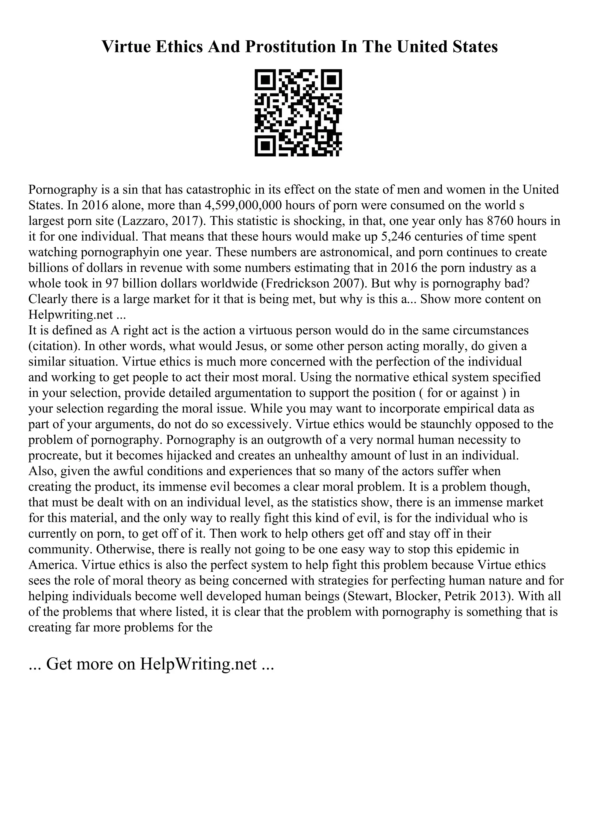 Virtue Ethics And Prostitution In The United States
Pornography is a sin that has catastrophic in its effect on the state of men and women in the United
States. In 2016 alone, more than 4,599,000,000 hours of porn were consumed on the world s
largest porn site (Lazzaro, 2017). This statistic is shocking, in that, one year only has 8760 hours in
it for one individual. That means that these hours would make up 5,246 centuries of time spent
watching pornographyin one year. These numbers are astronomical, and porn continues to create
billions of dollars in revenue with some numbers estimating that in 2016 the porn industry as a
whole took in 97 billion dollars worldwide (Fredrickson 2007). But why is pornography bad?
Clearly there is a large market for it that is being met, but why is this a... Show more content on
Helpwriting.net ...
It is defined as A right act is the action a virtuous person would do in the same circumstances
(citation). In other words, what would Jesus, or some other person acting morally, do given a
similar situation. Virtue ethics is much more concerned with the perfection of the individual
and working to get people to act their most moral. Using the normative ethical system specified
in your selection, provide detailed argumentation to support the position ( for or against ) in
your selection regarding the moral issue. While you may want to incorporate empirical data as
part of your arguments, do not do so excessively. Virtue ethics would be staunchly opposed to the
problem of pornography. Pornography is an outgrowth of a very normal human necessity to
procreate, but it becomes hijacked and creates an unhealthy amount of lust in an individual.
Also, given the awful conditions and experiences that so many of the actors suffer when
creating the product, its immense evil becomes a clear moral problem. It is a problem though,
that must be dealt with on an individual level, as the statistics show, there is an immense market
for this material, and the only way to really fight this kind of evil, is for the individual who is
currently on porn, to get off of it. Then work to help others get off and stay off in their
community. Otherwise, there is really not going to be one easy way to stop this epidemic in
America. Virtue ethics is also the perfect system to help fight this problem because Virtue ethics
sees the role of moral theory as being concerned with strategies for perfecting human nature and for
helping individuals become well developed human beings (Stewart, Blocker, Petrik 2013). With all
of the problems that where listed, it is clear that the problem with pornography is something that is
creating far more problems for the
... Get more on HelpWriting.net ...
 