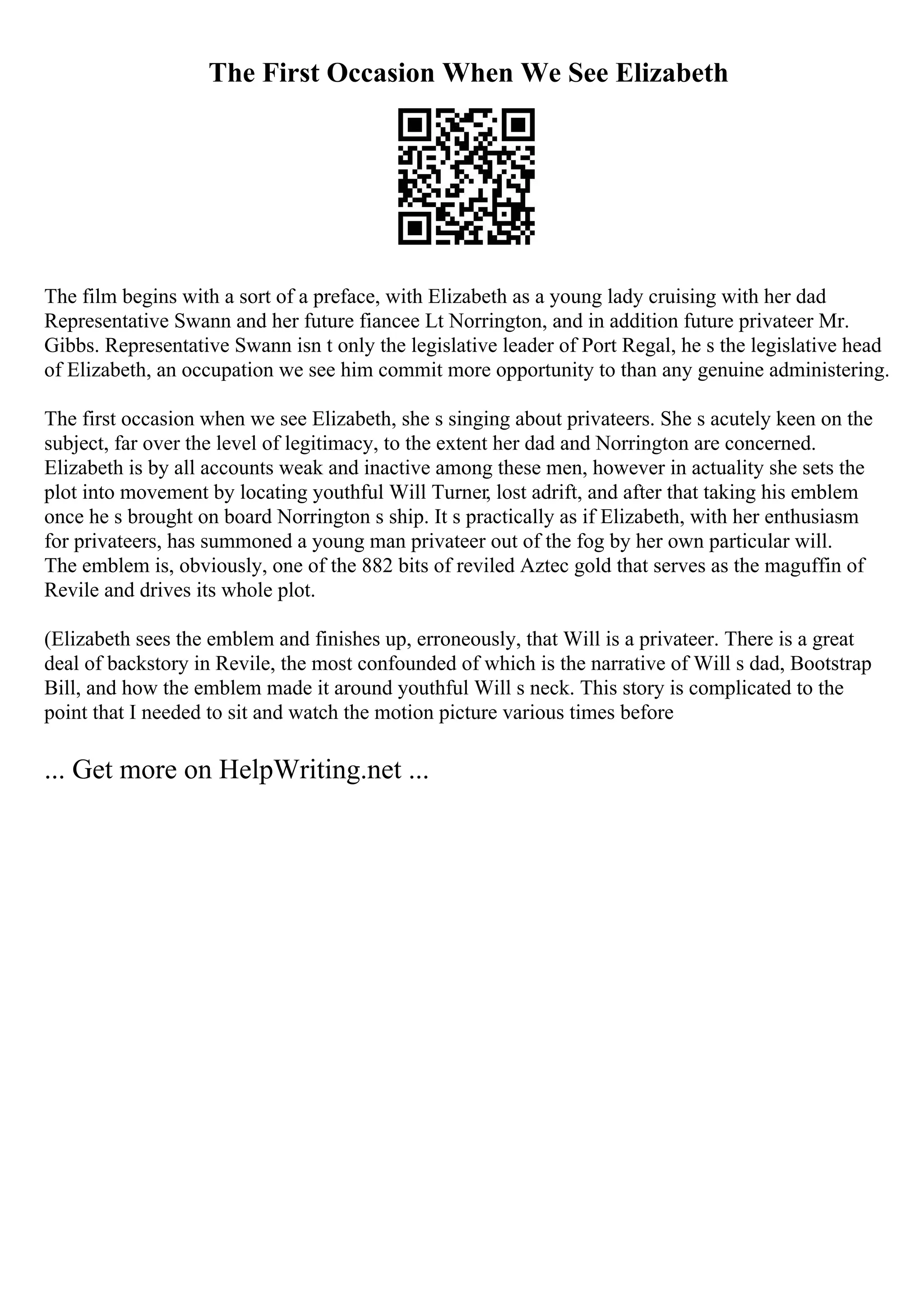 The First Occasion When We See Elizabeth
The film begins with a sort of a preface, with Elizabeth as a young lady cruising with her dad
Representative Swann and her future fiancee Lt Norrington, and in addition future privateer Mr.
Gibbs. Representative Swann isn t only the legislative leader of Port Regal, he s the legislative head
of Elizabeth, an occupation we see him commit more opportunity to than any genuine administering.
The first occasion when we see Elizabeth, she s singing about privateers. She s acutely keen on the
subject, far over the level of legitimacy, to the extent her dad and Norrington are concerned.
Elizabeth is by all accounts weak and inactive among these men, however in actuality she sets the
plot into movement by locating youthful Will Turner, lost adrift, and after that taking his emblem
once he s brought on board Norrington s ship. It s practically as if Elizabeth, with her enthusiasm
for privateers, has summoned a young man privateer out of the fog by her own particular will.
The emblem is, obviously, one of the 882 bits of reviled Aztec gold that serves as the maguffin of
Revile and drives its whole plot.
(Elizabeth sees the emblem and finishes up, erroneously, that Will is a privateer. There is a great
deal of backstory in Revile, the most confounded of which is the narrative of Will s dad, Bootstrap
Bill, and how the emblem made it around youthful Will s neck. This story is complicated to the
point that I needed to sit and watch the motion picture various times before
... Get more on HelpWriting.net ...
 