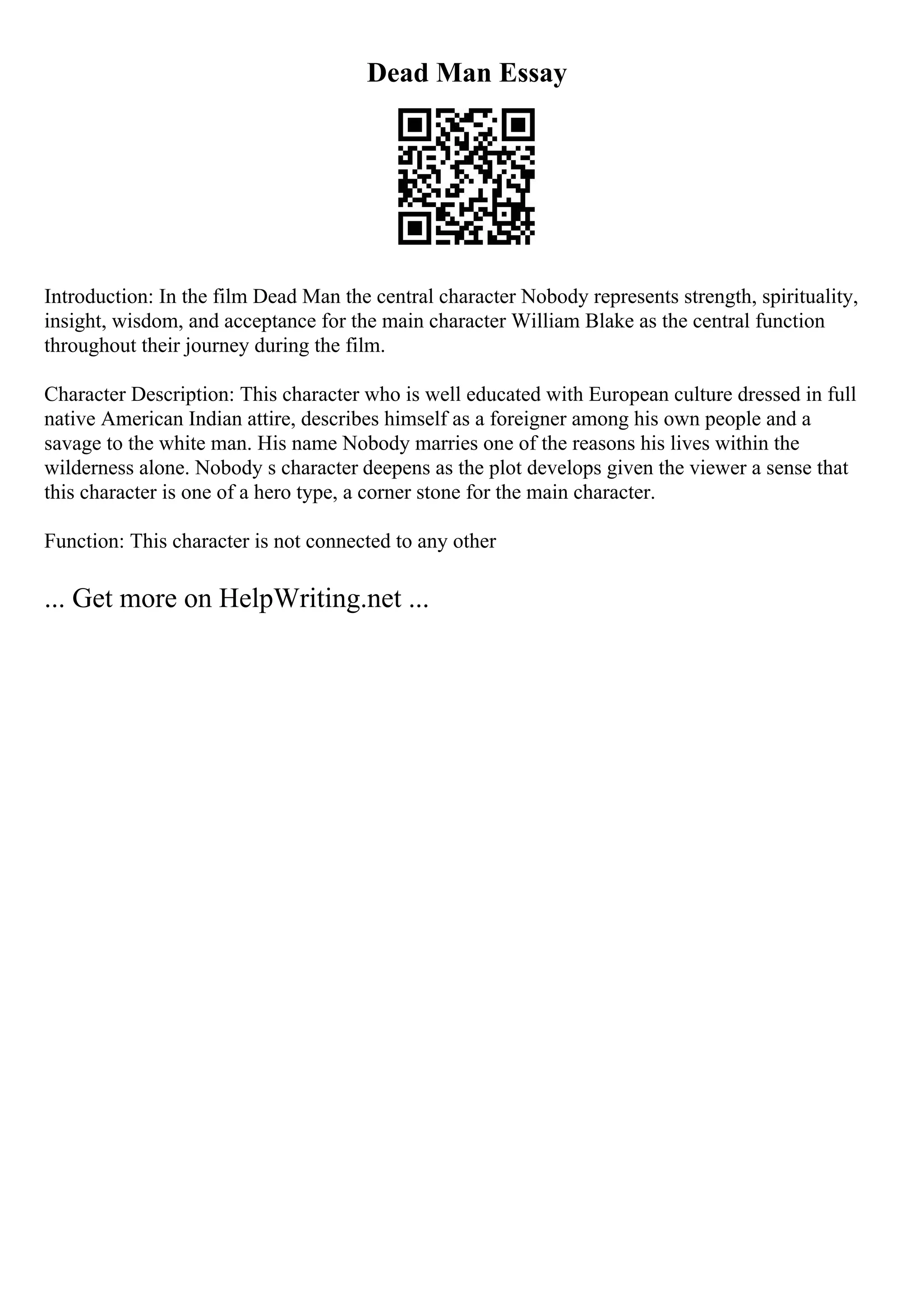 Dead Man Essay
Introduction: In the film Dead Man the central character Nobody represents strength, spirituality,
insight, wisdom, and acceptance for the main character William Blake as the central function
throughout their journey during the film.
Character Description: This character who is well educated with European culture dressed in full
native American Indian attire, describes himself as a foreigner among his own people and a
savage to the white man. His name Nobody marries one of the reasons his lives within the
wilderness alone. Nobody s character deepens as the plot develops given the viewer a sense that
this character is one of a hero type, a corner stone for the main character.
Function: This character is not connected to any other
... Get more on HelpWriting.net ...
 