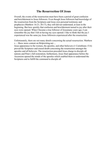 The Resurrection Of Jesus
Overall, the events of the resurrection must have been a period of great confusion
and bewilderment to Jesus followers. Even though Jesus followers had knowledge of
the resurrection from the Scriptures and Jesus own personal testimony and
prophecies (Matthew 16:21; 20:17), they still did not understand, at least in the
beginning. But how quickly that confusion and bewilderment turned to joy after their
eyes were opened. When I became a true follower of Jesusmany years ago, I can
remember the joy that I felt in having my eyes opened. I like to think that the joy I
experienced was the same joy Jesus followers experienced after the resurrection.
Unfortunately, there are not many details concerning the actual resurrection. Matthew
s ... Show more content on Helpwriting.net ...
Jesus appearance to the women, the apostles, and other believers (1 Corinthians 15:6)
proved the Scriptures and erased doubt concerning the resurrection amongst the
apostles and all believers. The resurrection preceded Jesus charge to disciple all
nations and Peter s full restoration; furthermore, Jesus final appearance before the
Ascension opened the minds of the apostles which enabled them to understand the
Scriptures and to fulfill the command to disciple all
 