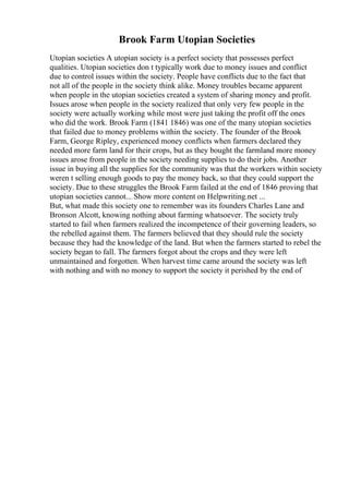 Brook Farm Utopian Societies
Utopian societies A utopian society is a perfect society that possesses perfect
qualities. Utopian societies don t typically work due to money issues and conflict
due to control issues within the society. People have conflicts due to the fact that
not all of the people in the society think alike. Money troubles became apparent
when people in the utopian societies created a system of sharing money and profit.
Issues arose when people in the society realized that only very few people in the
society were actually working while most were just taking the profit off the ones
who did the work. Brook Farm (1841 1846) was one of the many utopian societies
that failed due to money problems within the society. The founder of the Brook
Farm, George Ripley, experienced money conflicts when farmers declared they
needed more farm land for their crops, but as they bought the farmland more money
issues arose from people in the society needing supplies to do their jobs. Another
issue in buying all the supplies for the community was that the workers within society
weren t selling enough goods to pay the money back, so that they could support the
society. Due to these struggles the Brook Farm failed at the end of 1846 proving that
utopian societies cannot... Show more content on Helpwriting.net ...
But, what made this society one to remember was its founders Charles Lane and
Bronson Alcott, knowing nothing about farming whatsoever. The society truly
started to fail when farmers realized the incompetence of their governing leaders, so
the rebelled against them. The farmers believed that they should rule the society
because they had the knowledge of the land. But when the farmers started to rebel the
society began to fall. The farmers forgot about the crops and they were left
unmaintained and forgotten. When harvest time came around the society was left
with nothing and with no money to support the society it perished by the end of
 