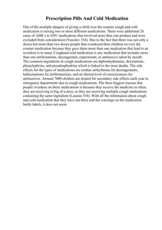 Prescription Pills And Cold Medication
One of the multiple dangers of giving a child over the counter cough and cold
medication is mixing two or more different medications. There were additional 26
cases of ADR s to OTC medications that involved more than one product and were
excluded from consideration (Vassilev 316). Due to the fact that there was not only a
dozen but more than two dozen people that overdosed their children on over the
counter medication because they gave them more than one medication that lead to an
overdose is to many Coughand cold medication is any medication that includes more
than one antihistamine, decongestant, expectorant, or antitussive taken by mouth.
The common ingredients in cough medications are diphenhydramine, doxylamine,
phenylephrine, and pseudoephedrine which is linked to the most deaths. The side
effects for the types of medications are cardiac arrhythmias for decongestants,
hallucinations for antihistamines, and an altered level of consciousness for
antitussives. Around 7000 children are treated for secondary side effects each year in
emergency departments due to cough medications. The three biggest reasons that
people overdose on these medications is because they receive the medicine to often,
they are receiving to big of a dose, or they are receiving multiple cough medications
containing the same ingredient (Lazarus 534). With all the information about cough
and cold medication that they have out there and the warnings on the medication
bottle labels, it does not seem
 