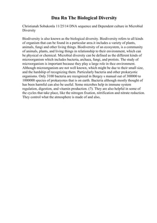 Dna Rn The Biological Diversity
Christianah Sobukonla 11/25/14 DNA sequence and Dependent culture in Microbial
Diversity
Biodiversity is also known as the biological diversity. Biodiversity refers to all kinds
of organism that can be found in a particular area.it includes a variety of plants,
animals, fungi and other living things. Biodiversity of an ecosystem, is a community
of animals, plants, and living things in relationship to their environment, which can
be physical or chemical. Microbial diversity can be defined as the different kinds of
microorganism which includes bacteria, archaea, fungi, and protists. The study of
microorganism is important because they play a large role in thce environment.
Although microorganism are not well known, which might be due to their small size,
and the hardship of recognizing them. Particularly bacteria and other prokaryotic
organisms. Only 3100 bacteria are recognized in Bergey s manual out of 300000 to
1000000 species of prokaryotes that is on earth. Bacteria although mostly thought of
has been harmful can also be useful. Some microbes help in immune system
regulation, digestion, and vitamin production. (7). They are also helpful in some of
the cycles that take place, like the nitrogen fixation, nitrification and nitrate reduction.
They control what the atmosphere is made of and also,
 