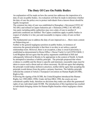 The Duty Of Care On Public Bodies
An explanation will be made on how the current law addresses the imposition of a
duty of care on public bodies. An evaluation will then be made to determine whether
the duty of care the police owe to protect individuals from a known threat should be
legally recognised.
The common law duty of care was established in Donoghue v Stevenson [1932] AC
562 (HL) and refined in Caparo Industries plc v Dickman [1990] 2 AC 605 (HL).
Any party including public authorities may owe a duty of care to another if
particular conditions are fulfilled. The Caparo conditions apply to public bodies in
respect of whether it is fair, just and reasonable to impose a duty of care on their
actions.
The fundamental case to address the duty of care imposed on a ... Show more content
on Helpwriting.net ...
Further to the general negligence position on public bodies, in instances of
omissions the general principle is that there is no duty to act unless a special
relationship exists. However, there is an exception, a duty is owed if proximity is
established as demonstrated in Home Office v Dorset Yacht Co Ltd [1970] UKHL 2.
Lord Bingham did not agree that the policy arguments established in Hill and
subsequently followed in Brooks to be appropriate in the context of Smith. In Smith
he attempted to introduce a liability principle . The principle proposed that where
evidence is credible and the threat is specific and imminent, reasonable steps must be
taken to assess such a threat and act where necessary. He did not agree that adopting
the principle would induce defensive practices, neither did he agree that accepting the
principle would detract from the police s primary functions. The liability principle
reflected the content of Article 2 European Convention on Human Rights (ECHR),
Right to life.
Following the signing of the ECHR, the United Kingdom introduced the Human
Rights Act 1998 (HRA 1998). Under s6(3)(a) HRA 1998, the courts are now
considered a public body, therefore no decisions they make can affect the guaranteed
rights of any individual under ECHR. The introduction of this legislation has resulted
in individuals bringing claims for Human Rights breaches where negligence claims
have
 