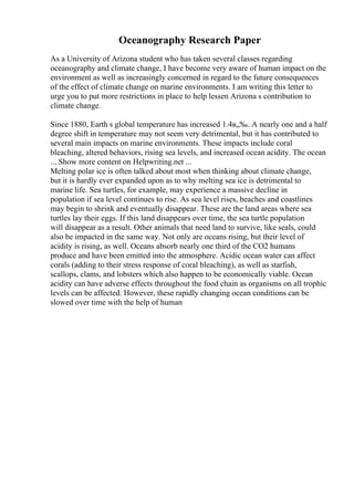 Oceanography Research Paper
As a University of Arizona student who has taken several classes regarding
oceanography and climate change, I have become very aware of human impact on the
environment as well as increasingly concerned in regard to the future consequences
of the effect of climate change on marine environments. I am writing this letter to
urge you to put more restrictions in place to help lessen Arizona s contribution to
climate change.
Since 1880, Earth s global temperature has increased 1.4в„‰. A nearly one and a half
degree shift in temperature may not seem very detrimental, but it has contributed to
several main impacts on marine environments. These impacts include coral
bleaching, altered behaviors, rising sea levels, and increased ocean acidity. The ocean
... Show more content on Helpwriting.net ...
Melting polar ice is often talked about most when thinking about climate change,
but it is hardly ever expanded upon as to why melting sea ice is detrimental to
marine life. Sea turtles, for example, may experience a massive decline in
population if sea level continues to rise. As sea level rises, beaches and coastlines
may begin to shrink and eventually disappear. These are the land areas where sea
turtles lay their eggs. If this land disappears over time, the sea turtle population
will disappear as a result. Other animals that need land to survive, like seals, could
also be impacted in the same way. Not only are oceans rising, but their level of
acidity is rising, as well. Oceans absorb nearly one third of the CO2 humans
produce and have been emitted into the atmosphere. Acidic ocean water can affect
corals (adding to their stress response of coral bleaching), as well as starfish,
scallops, clams, and lobsters which also happen to be economically viable. Ocean
acidity can have adverse effects throughout the food chain as organisms on all trophic
levels can be affected. However, these rapidly changing ocean conditions can be
slowed over time with the help of human
 