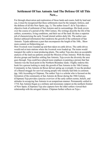 Settlement Of San Antonio And The Defense Of All This
New...
For through observation and exploration of those lands and coasts, both by land and
sea, it must be recognized that these settlements must be the rampart, fortress, and
the defense of all this New Spain. (pg. 1). The author Jesus F. de la Teja takes a
objective look of settlement of San Antonio and its surroundings. His book covers
over the course of a period of the 18th Century. His writings describe the life of the
settlers, economics, living conditions, and their use of the land. He does a superior
job of characterizing the early TexasColonial settlers daily life. The author uses
distinct unbiased information that rundowns the growth of the settlement of San
Antonio. Tejada addresses a past that encompasses the length of the 18th... Show
more content on Helpwriting.net ...
How livestock were rounded up and then taken on cattle drives. The cattle drives
would end at train stations where the livestock were loaded up. The trains would
transport the cattle to meat producing plants. The author Teja also does an acceptable
analysis of the land use patterns around the Mission of San Antonio. With the many
diverse groups and families settling San Antonio, Teja covers the diversity the area
goes through. Teja could have placed more emphasis in painting a picture that San
Antonio was the focal point in the Northern Boundary lands. I highly endorse this
book for a person looking to study the growth of San Antonio in the 18th Century.
Community in San Antonio de Bexar did not spring up overnight. It was the product
of a Shared struggle for survival among people who initially had little in common.
(pg. 160) According to Chipman, The author Teja is a scholar who is focused on the
formation of the community at San Antonio de Bexar during the 18th Century.
(Chipman) Teja provides a precise overview of the early settlers norms, beliefs, and
attitudes in occupying San Antonio in an nonpartisan manner. Permanently settled in
1718, San Antonio began as a military and missionary outpost on the northern frontier
of New Spain. (Chipman) Teja also captures how the older settlers viewed their
relationship with the arrogant Islenos. Chipman further reflects on Teja s
 