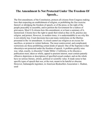 The Amendment Is Not Protected Under The Freedom Of
Speech...
The first amendment, of the Constitution, protects all citizens from Congress making
laws that respecting an establishment of religion, or prohibiting the free exercise
thereof; or abridging the freedom of speech, or of the press; or the right of the
people peaceably to assemble, and to petition the Government for a redress of
grievances. Most U.S citizens how this amendment, or at least a summary of it,
memorized. Citizens have the right to speak their mind as they sit fit, practice any
religion, and protest. However, in modern times, it is understandable to see why this
is not entirely true. Court decisions have put many restrictions on the liberties
presented in the 1st amendment. A citizen cannot use religion as an excuse for
sacrifices, or protest in violent fashions. The most controversial, and complicated,
restrictions are those prohibiting certain kinds of speech. One of the Supreme is that
obscenityis not protected under the freedom of speech. A problem quickly raise
was: what, exactly, is obscenity? Under Miller v California, to be obscene a
publication must, taken as whole, appeal to prurient interest, must contain patently
offensive depictions or descriptions of specified sexual conduct, and on the whole
have no serious literary, artistic, political or scientific value. It made sense to ban
specific types of speech that was, at the root, meant to be hateful or obscene.
However, Indianapolis legislator, in American Booksellers Association v. Hudnut,
used
 