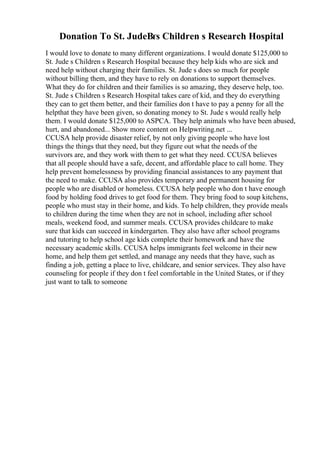Donation To St. JudeВґs Children s Research Hospital
I would love to donate to many different organizations. I would donate $125,000 to
St. Jude s Children s Research Hospital because they help kids who are sick and
need help without charging their families. St. Jude s does so much for people
without billing them, and they have to rely on donations to support themselves.
What they do for children and their families is so amazing, they deserve help, too.
St. Jude s Children s Research Hospital takes care of kid, and they do everything
they can to get them better, and their families don t have to pay a penny for all the
helpthat they have been given, so donating money to St. Jude s would really help
them. I would donate $125,000 to ASPCA. They help animals who have been abused,
hurt, and abandoned... Show more content on Helpwriting.net ...
CCUSA help provide disaster relief, by not only giving people who have lost
things the things that they need, but they figure out what the needs of the
survivors are, and they work with them to get what they need. CCUSA believes
that all people should have a safe, decent, and affordable place to call home. They
help prevent homelessness by providing financial assistances to any payment that
the need to make. CCUSA also provides temporary and permanent housing for
people who are disabled or homeless. CCUSA help people who don t have enough
food by holding food drives to get food for them. They bring food to soup kitchens,
people who must stay in their home, and kids. To help children, they provide meals
to children during the time when they are not in school, including after school
meals, weekend food, and summer meals. CCUSA provides childcare to make
sure that kids can succeed in kindergarten. They also have after school programs
and tutoring to help school age kids complete their homework and have the
necessary academic skills. CCUSA helps immigrants feel welcome in their new
home, and help them get settled, and manage any needs that they have, such as
finding a job, getting a place to live, childcare, and senior services. They also have
counseling for people if they don t feel comfortable in the United States, or if they
just want to talk to someone
 