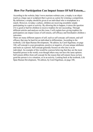 How For Participation Can Impact Issues Of Self Esteem,...
According to the website, http://www.merriam webster.com, a trophy is an object
(such as a large cup or sculpture) that is given as a prize for winning a competition.
By definition, a trophy should be given to an individual who is triumphant in a
match. However, in today s culture, children are receiving awardsfor simply
participating in a sport or activity. By allowing this to happen, it raises the question
if it is good or bad for children to receive trophies for not succeeding. Through
different articles and analyses on this issue, I will explain how giving trophies for
participation can impact issues of self esteem, self efficacy and foreshadow children s
outcomes.
There are many different aspects of self, such as self concept, self esteem, and self
efficacy that may be hard for an individual to differentiate. According to the
textbook, Life Span Human Development, 7th edition, by Carol Sigelman, on page
348, self concept is your perceptions, positive or negative, of your unique attributes
and traits as a person. Self concept generally focuses on who one is as an
individual. An example of this would be a person believing that they are the most
beautiful person in the world, even though others may not have the same opinion.
Self esteem differs from self concept for the reason that self esteem focus on how
good the person is in a situation, or in an activity. Looking back at the textbook, Life
Span Human Development, 7th edition, by Carol Sigelman, on page 348,
 