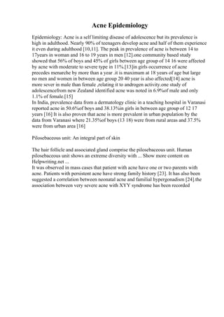 Acne Epidemiology
Epidemiology: Acne is a self limiting disease of adolescence but its prevalence is
high in adulthood. Nearly 90% of teenagers develop acne and half of them experience
it even during adulthood [10,11]. The peak in prevalence of acne is between 14 to
17years in woman and 16 to 19 years in men [12].one community based study
showed that 56% of boys and 45% of girls between age group of 14 16 were affected
by acne with moderate to severe type in 11%.[13]in girls occurrence of acne
precedes menarche by more than a year .it is maximum at 18 years of age but large
no men and women in between age group 20 40 year is also affected[14] acne is
more sever in male than female ,relating it to androgen activity.one study of
adolescencefrom new Zealand identified acne was noted in 6.9%of male and only
1.1% of female.[15]
In India, prevalence data from a dermatology clinic in a teaching hospital in Varanasi
reported acne in 50.6%of boys and 38.13%in girls in between age group of 12 17
years [16] It is also proven that acne is more prevalent in urban population by the
data from Varanasi where 21.35%of boys (13 18) were from rural areas and 37.5%
were from urban area [16]
Pilosebaceous unit: An integral part of skin
The hair follicle and associated gland comprise the pilosebaceous unit. Human
pilosebaceous unit shows an extreme diversity with ... Show more content on
Helpwriting.net ...
It was observed in mass cases that patient with acne have one or two parents with
acne. Patients with persistent acne have strong family history [23]. It has also been
suggested a correlation between neonatal acne and familial hypergonadism [24].the
association between very severe acne with XYY syndrome has been recorded
 