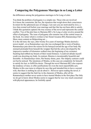 Comparing the Polygamous Marriges in so Long a Letter
the differences among the polygamous marriages in So Long a Letter.
You think the problem of polygamy is a simple one. Those who are involved
In it know the constraints, the lies, the injustices that weigh down their consciences
In return for the ephemeral joys of change, I am sure you are motivated by love, a
love that existed well before your marriage and that fate has not been able to satisfy.
I think this quotation captures the true essence of the novel and represents the central
conflict. Two of the plot lines in Mariama BГў s So Long a Letter revolve around the
effect of polygamy. The issue of polygamy also remains one of the central issues in
the book. In a letter which is written to her friend Aissatou BГў,Ramatoulaye Fall ...
Show more content on Helpwriting.net ...
It is the old story she says, after twenty five years of marriage Modou desired a
newer model , or as Ramatoulaye says she was exchanged like a worn of boubou .
Ramatoulaye puts down the reason for his betrayal toward the age of her body My
stomach protruded from beneath the wrapper that hid the calves developed by the
impressive number of kilometers walked since the beginning of my existence.
Suckling had robbed my breasts of their round firmness. I could not delude myself:
youth was deserting my body. In contrast, Binetou is incontestably beautiful and
desirable. As Ramatoulaye notes, Her beauty shone, pure. Her shapely contours could
not but be noticed. The intentions of Modou, in this case are completely for himself,
to satisfy his lust, to fulfill his desire. Through her novel Mariama BГў also exposes
the tendency of men, to offer justifications for even the most unjustifiable acts.
Modou in this case turns to religion he says that god intended him to have a second
wife, that there is nothing he can do about it . However upon reading the novel, it
seems to suggest that the fault lay in the character of Modou, after all his
Ramatoulayes mother never seems to have trusted Modou in the first place The little
we do get to know about Modou seems to suggest that he was very much concerned
with physical appearances, he foolishly spend
 