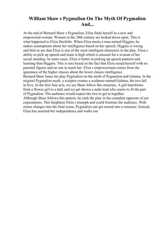 William Shaw s Pygmalion On The Myth Of Pygmalion
And...
At the end of Bernard Shaw s Pygmalion, Eliza finds herself as a new and
empowered woman. Women in the 20th century are looked down upon. This is
what happened to Eliza Doolittle. When Eliza meets a man named Higgins, he
makes assumptions about her intelligence based on her speech. Higgins is wrong
and fails to see that Eliza is one of the most intelligent characters in the play. Eliza s
ability to pick up speech and learn is high which is unusual for a woman of her
social standing. In some cases, Eliza is better at picking up speech patterns and
learning than Higgins. This is rare based on the fact that Eliza raised herself with no
parental figures and no one to teach her. Eliza s empowerment comes from the
ignorance of the higher classes about the lower classes intelligence.
Bernard Shaw bases his play Pygmalion on the myth of Pygmalion and Galatea. In the
original Pygmalion myth, a sculptor creates a sculpture named Galatea, the two fall
in love. In the first four acts, we see Shaw follow this structure. A girl transforms
from a flower girl to a lady and we get shown a male lead who seems to fit the part
of Pygmalion. The audience would expect the two to get to together.
Although Shaw follows this pattern, he ends the play in the complete opposite of our
expectations. This heightens Eliza s triumph and could frustrate the audience. With
minor changes into the final scene, Pygmalion can get turned into a romance. Instead,
Eliza has asserted her independence and walks out
 