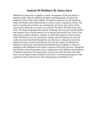 Analysis Of Dubliners By James Joyce
Dubliners by James Joyce compiles a variety of snapshots of life and culture; it
captures people with very different situations and backgrounds all against the
backdrop of early 20th century Dublin. Though the characters are not tethered to
reality, the themes often relate directly to events in Joyce s experience (Gray). The
stories in totality do not follow one constant plot, but if one story can be said to
represent the collection as a whole, it is certainly The Dead. The final story in the
series, The Dead encapsulates the entirety of feelings that Joyce has towards Dublin
and connects Joyce with the narrative in an indirect but powerful way. Each of the
other stories contains elements, symbols, or motifs that support or relate to those
within The Dead. Love, loss, alcoholism, money, and other themes are tools; the
reader may learn from them through the ways that Joyce s characters view them.
Ireland was Joyce s home, but despite his love for the country, he disliked how
lethargic it had become. He distanced himself from the its inability to embrace a
changing world. Dublinersis not simply a criticism of the Irish, however. Though the
first fourteen stories demonstrate Joyce s judgements on the different manifestations
of Dubliners paralysis, The Dead written several years after the others and while
Joyce was no longer living in Ireland reveals Joyce s own altered perception of the
condition of Irish culture (Gray). The central purpose of Dubliners is to
 