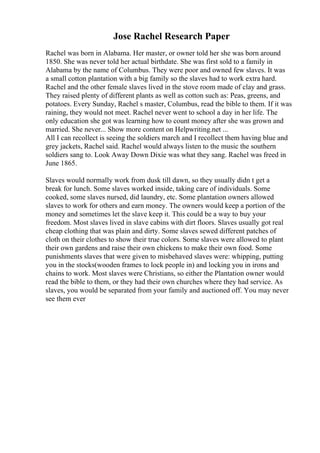 Jose Rachel Research Paper
Rachel was born in Alabama. Her master, or owner told her she was born around
1850. She was never told her actual birthdate. She was first sold to a family in
Alabama by the name of Columbus. They were poor and owned few slaves. It was
a small cotton plantation with a big family so the slaves had to work extra hard.
Rachel and the other female slaves lived in the stove room made of clay and grass.
They raised plenty of different plants as well as cotton such as: Peas, greens, and
potatoes. Every Sunday, Rachel s master, Columbus, read the bible to them. If it was
raining, they would not meet. Rachel never went to school a day in her life. The
only education she got was learning how to count money after she was grown and
married. She never... Show more content on Helpwriting.net ...
All I can recollect is seeing the soldiers march and I recollect them having blue and
grey jackets, Rachel said. Rachel would always listen to the music the southern
soldiers sang to. Look Away Down Dixie was what they sang. Rachel was freed in
June 1865.
Slaves would normally work from dusk till dawn, so they usually didn t get a
break for lunch. Some slaves worked inside, taking care of individuals. Some
cooked, some slaves nursed, did laundry, etc. Some plantation owners allowed
slaves to work for others and earn money. The owners would keep a portion of the
money and sometimes let the slave keep it. This could be a way to buy your
freedom. Most slaves lived in slave cabins with dirt floors. Slaves usually got real
cheap clothing that was plain and dirty. Some slaves sewed different patches of
cloth on their clothes to show their true colors. Some slaves were allowed to plant
their own gardens and raise their own chickens to make their own food. Some
punishments slaves that were given to misbehaved slaves were: whipping, putting
you in the stocks(wooden frames to lock people in) and locking you in irons and
chains to work. Most slaves were Christians, so either the Plantation owner would
read the bible to them, or they had their own churches where they had service. As
slaves, you would be separated from your family and auctioned off. You may never
see them ever
 