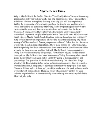 Myrtle Beach Essay
Why is Myrtle Beach the Perfect Place for Your Family One of the most interesting
communities to live in will always be that of a beach town or city. They just have
a different vibe and atmosphere than any other city you will ever experience.
Within the community of a beach city you have the insight into a culture where
locals and tourists are constantly interacting. There are places specifically where
the tourists flock too and then there are the dives and eateries that the locals
frequent. A beach city will have plenty of attractions to keep you constantly
entertained, or you can simply relax by the beach. One of the most widely traveled
beach cities is Myrtle Beach, South Carolina, but why should you just visit there?
Why wouldn t you want to purchase a house and make the fascinating city with a
variety of different cultural flavors you permanent home? Below is a list of reasons
why Myrtle Beach is the perfect place... Show more content on Helpwriting.net ...
This is especially rare for a community so close to the beach. Usually coastal cities
are only for those who are wealthy, but with Myrtle Beach you can experience
living in a coastal community for yourself. Furthermore, beyond the reasonable
home prices, Myrtle Beach also has a lower cost of living than many other coastal
cities. You will not break your wallet simply by going to the supermarket and
purchasing a few groceries. Activities for whole family One of the best things
about Myrtle Beach is that is has such a welcoming atmosphere. Since it is such a
tourist destination, it has plenty of activities and attractions for people of all ages.
No one will have to feel left out and your kids surely won t be stuck at home on the
weekends with nothing to do. There are plenty of community centers for your
children to get involved in the community with and truly make the city their home.
Plenty of jobs to be
 