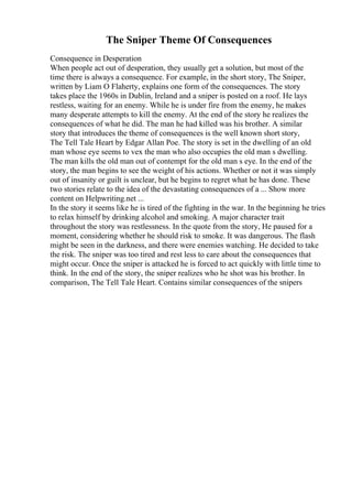 The Sniper Theme Of Consequences
Consequence in Desperation
When people act out of desperation, they usually get a solution, but most of the
time there is always a consequence. For example, in the short story, The Sniper,
written by Liam O Flaherty, explains one form of the consequences. The story
takes place the 1960s in Dublin, Ireland and a sniper is posted on a roof. He lays
restless, waiting for an enemy. While he is under fire from the enemy, he makes
many desperate attempts to kill the enemy. At the end of the story he realizes the
consequences of what he did. The man he had killed was his brother. A similar
story that introduces the theme of consequences is the well known short story,
The Tell Tale Heart by Edgar Allan Poe. The story is set in the dwelling of an old
man whose eye seems to vex the man who also occupies the old man s dwelling.
The man kills the old man out of contempt for the old man s eye. In the end of the
story, the man begins to see the weight of his actions. Whether or not it was simply
out of insanity or guilt is unclear, but he begins to regret what he has done. These
two stories relate to the idea of the devastating consequences of a ... Show more
content on Helpwriting.net ...
In the story it seems like he is tired of the fighting in the war. In the beginning he tries
to relax himself by drinking alcohol and smoking. A major character trait
throughout the story was restlessness. In the quote from the story, He paused for a
moment, considering whether he should risk to smoke. It was dangerous. The flash
might be seen in the darkness, and there were enemies watching. He decided to take
the risk. The sniper was too tired and rest less to care about the consequences that
might occur. Once the sniper is attacked he is forced to act quickly with little time to
think. In the end of the story, the sniper realizes who he shot was his brother. In
comparison, The Tell Tale Heart. Contains similar consequences of the snipers
 