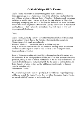 Critical Critique Of Dr Faustus
Doctor Faustus was written in Elizabethan age that is also known as
Shakespearean age or as a Renaissance period. It is a historical play based on the
story of Faust who is a well known doctor of theology. He has too much knowledge
and wants to acquire more. Law and physic are the good wits and he thinks that
philosophy is not petty good. He is of the view that divinity is the basest and all the
necromantic books are glorious. He withdrew God and sells his soul in the hands of
Lucifer, Prince of Hell. He has also committed a fling with Helen of Troy and
become eternally loathsome.
Genre:
Doctor Faustus, a play by Marlowe showed all the characteristics of Renaissance
movement as well as it showed the Christian religion and at the same time
Elizabethan era. It is purely a morality play.
Source of Influence: ... Show more content on Helpwriting.net ...
Many of the critics said that Marlowe has composed his story which is written in
Faustbuch in which a person commits a sin and then he has faced punishment.
Structure of doctor Faustus:
Some of the critics are of the view that Doctor Faustus is a play which deals with
the unevenness. It has some gaps in the middle part of the plot. It does not have any
good start, ending as well as middle. Just because of this the unity of action with the
chain of effect and cause is badly interrupted. But the reality is contrary to this, no
doubt the unity of action is there and the middle portion of the play is the most
essential part of the play.
Plot of doctor Faustus:
As Aristotle has given the idea of a good play. It should have a proper beginning, a
middle and an end. But Doctor Faustus does not follow these rules. Doctor Faustus
has a weak middle if compare to its beginning and
 