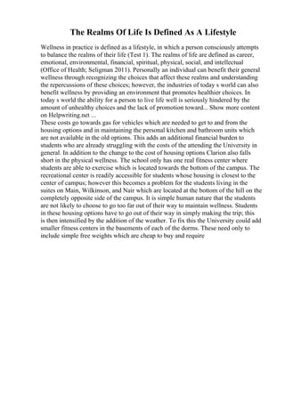 The Realms Of Life Is Defined As A Lifestyle
Wellness in practice is defined as a lifestyle, in which a person consciously attempts
to balance the realms of their life (Test 1). The realms of life are defined as career,
emotional, environmental, financial, spiritual, physical, social, and intellectual
(Office of Health; Seligman 2011). Personally an individual can benefit their general
wellness through recognizing the choices that affect these realms and understanding
the repercussions of these choices; however, the industries of today s world can also
benefit wellness by providing an environment that promotes healthier choices. In
today s world the ability for a person to live life well is seriously hindered by the
amount of unhealthy choices and the lack of promotion toward... Show more content
on Helpwriting.net ...
These costs go towards gas for vehicles which are needed to get to and from the
housing options and in maintaining the personal kitchen and bathroom units which
are not available in the old options. This adds an additional financial burden to
students who are already struggling with the costs of the attending the University in
general. In addition to the change to the cost of housing options Clarion also falls
short in the physical wellness. The school only has one real fitness center where
students are able to exercise which is located towards the bottom of the campus. The
recreational center is readily accessible for students whose housing is closest to the
center of campus; however this becomes a problem for the students living in the
suites on Main, Wilkinson, and Nair which are located at the bottom of the hill on the
completely opposite side of the campus. It is simple human nature that the students
are not likely to choose to go too far out of their way to maintain wellness. Students
in these housing options have to go out of their way in simply making the trip; this
is then intensified by the addition of the weather. To fix this the University could add
smaller fitness centers in the basements of each of the dorms. These need only to
include simple free weights which are cheap to buy and require
 