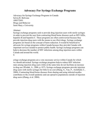 Advocacy For Syringe Exchange Programs
Advocacy for Syringe Exchange Programs in Canada
Sylvia R. Beliveau
A00372691
Drugs and Behavior
Saint Mary s University
Abstract
Syringe exchange programs seek to provide drug injection users with sterile syringes
in order to prevent the user from contracting blood borne diseases such as HIV/AIDs,
hepatitis B and hepatitis C. These programs are often controversial because they
provide injection drug users with the means to use illicit drugs. Syringe exchange
programs are based on the concept of harm reduction. It would be beneficial to
advocate for syringe programs within Canada because they provide Canada with
important services needed to protect public health. Syringe exchange programs can
help to decrease the number of HIV infections among drug injection users within
Canada and around the world.
S
yringe exchange programs are a very necessary service within Canada for which
we should advocated. Syringe exchange programs help to reduce HIV infection
rates among injection drug users while at the same time do not facilitate an increase
in drug use (Wodak, A., 2006, p. 837). Syringe exchange programs provide injection
drug users with sterile syringes for little to no cost (Zhang, S., Yan, P., Archibald, C.,
2004). Contracting blood borne diseases from sharing and using infected needles
contributes to the overall epidemic and can spread to populations outside of injection
drug users (Zhang, et al. 2004).
 