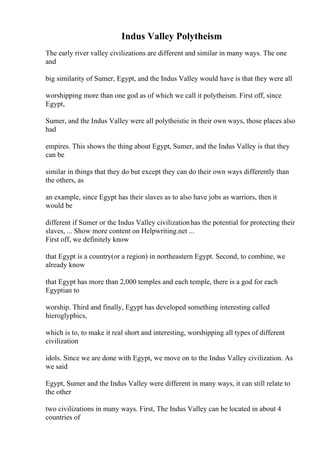 Indus Valley Polytheism
The early river valley civilizations are different and similar in many ways. The one
and
big similarity of Sumer, Egypt, and the Indus Valley would have is that they were all
worshipping more than one god as of which we call it polytheism. First off, since
Egypt,
Sumer, and the Indus Valley were all polytheistic in their own ways, those places also
had
empires. This shows the thing about Egypt, Sumer, and the Indus Valley is that they
can be
similar in things that they do but except they can do their own ways differently than
the others, as
an example, since Egypt has their slaves as to also have jobs as warriors, then it
would be
different if Sumer or the Indus Valley civilizationhas the potential for protecting their
slaves, ... Show more content on Helpwriting.net ...
First off, we definitely know
that Egypt is a country(or a region) in northeastern Egypt. Second, to combine, we
already know
that Egypt has more than 2,000 temples and each temple, there is a god for each
Egyptian to
worship. Third and finally, Egypt has developed something interesting called
hieroglyphics,
which is to, to make it real short and interesting, worshipping all types of different
civilization
idols. Since we are done with Egypt, we move on to the Indus Valley civilization. As
we said
Egypt, Sumer and the Indus Valley were different in many ways, it can still relate to
the other
two civilizations in many ways. First, The Indus Valley can be located in about 4
countries of
 