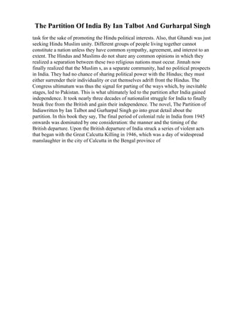 The Partition Of India By Ian Talbot And Gurharpal Singh
task for the sake of promoting the Hindu political interests. Also, that Ghandi was just
seeking Hindu Muslim unity. Different groups of people living together cannot
constitute a nation unless they have common sympathy, agreement, and interest to an
extent. The Hindus and Muslims do not share any common opinions in which they
realized a separation between these two religious nations must occur. Jinnah now
finally realized that the Muslim s, as a separate community, had no political prospects
in India. They had no chance of sharing political power with the Hindus; they must
either surrender their individuality or cut themselves adrift front the Hindus. The
Congress ultimatum was thus the signal for parting of the ways which, by inevitable
stages, led to Pakistan. This is what ultimately led to the partition after India gained
independence. It took nearly three decades of nationalist struggle for India to finally
break free from the British and gain their independence. The novel, The Partition of
Indiawritten by Ian Talbot and Gurharpal Singh go into great detail about the
partition. In this book they say, The final period of colonial rule in India from 1945
onwards was dominated by one consideration: the manner and the timing of the
British departure. Upon the British departure of India struck a series of violent acts
that began with the Great Calcutta Killing in 1946, which was a day of widespread
manslaughter in the city of Calcutta in the Bengal province of
 