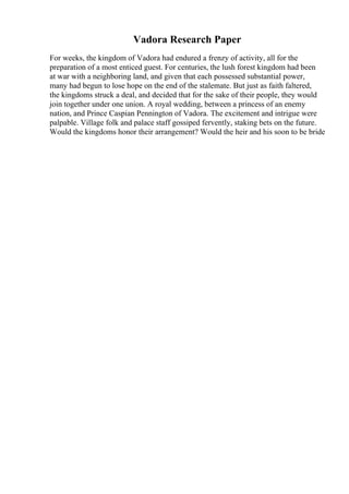 Vadora Research Paper
For weeks, the kingdom of Vadora had endured a frenzy of activity, all for the
preparation of a most enticed guest. For centuries, the lush forest kingdom had been
at war with a neighboring land, and given that each possessed substantial power,
many had begun to lose hope on the end of the stalemate. But just as faith faltered,
the kingdoms struck a deal, and decided that for the sake of their people, they would
join together under one union. A royal wedding, between a princess of an enemy
nation, and Prince Caspian Pennington of Vadora. The excitement and intrigue were
palpable. Village folk and palace staff gossiped fervently, staking bets on the future.
Would the kingdoms honor their arrangement? Would the heir and his soon to be bride
 