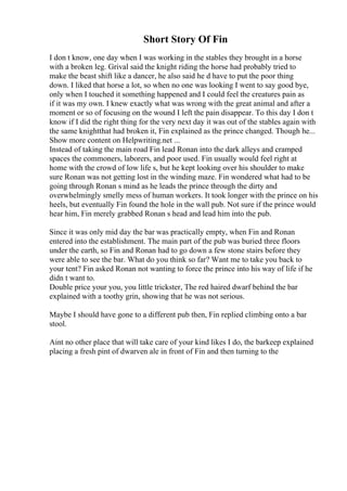 Short Story Of Fin
I don t know, one day when I was working in the stables they brought in a horse
with a broken leg. Grival said the knight riding the horse had probably tried to
make the beast shift like a dancer, he also said he d have to put the poor thing
down. I liked that horse a lot, so when no one was looking I went to say good bye,
only when I touched it something happened and I could feel the creatures pain as
if it was my own. I knew exactly what was wrong with the great animal and after a
moment or so of focusing on the wound I left the pain disappear. To this day I don t
know if I did the right thing for the very next day it was out of the stables again with
the same knightthat had broken it, Fin explained as the prince changed. Though he...
Show more content on Helpwriting.net ...
Instead of taking the main road Fin lead Ronan into the dark alleys and cramped
spaces the commoners, laborers, and poor used. Fin usually would feel right at
home with the crowd of low life s, but he kept looking over his shoulder to make
sure Ronan was not getting lost in the winding maze. Fin wondered what had to be
going through Ronan s mind as he leads the prince through the dirty and
overwhelmingly smelly mess of human workers. It took longer with the prince on his
heels, but eventually Fin found the hole in the wall pub. Not sure if the prince would
hear him, Fin merely grabbed Ronan s head and lead him into the pub.
Since it was only mid day the bar was practically empty, when Fin and Ronan
entered into the establishment. The main part of the pub was buried three floors
under the earth, so Fin and Ronan had to go down a few stone stairs before they
were able to see the bar. What do you think so far? Want me to take you back to
your tent? Fin asked Ronan not wanting to force the prince into his way of life if he
didn t want to.
Double price your you, you little trickster, The red haired dwarf behind the bar
explained with a toothy grin, showing that he was not serious.
Maybe I should have gone to a different pub then, Fin replied climbing onto a bar
stool.
Aint no other place that will take care of your kind likes I do, the barkeep explained
placing a fresh pint of dwarven ale in front of Fin and then turning to the
 