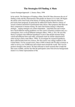 The Strategies Of Finding A Mate
Lauren SoentgenApproach: 1, Source: Buss, 1994
In his article, The Strategies of Finding a Mate, David M. Buss discusses the act of
finding a mate and the characteristics that people are drawn to in a mate. He begins
the article with a brief look at the history of mating and the theories that have
previously been proposed. In particular he addressed Charles Darwin s theory of
sexual evolution and belief in preferential mate choice. Buss proposes that there are
three components to human mating. He states that human mating is inherently
strategic... mating strategies are context dependent... [and that] men and women
have faced different mating problems over the course of human evolution and, as a
consequence, have evolved different strategies (Buss, 1994, p. 241). He uses this
theory to propose nine different hypotheses to prove that despite humans being
varied and different from each other, all humans look for similar characteristics
when trying to find a mate (Buss, 1994). To investigate his research hypotheses,
Buss collected data from two sources. His first source was college students in the
United States. For his second source, Buss (1994) worked with 50 other scientists in
order to survey over 10,000 men and women from around the world. This was his
greatest strength in the article. He had collected so much research that it made the
data seem credible, and the fact that the participants came from diverse backgrounds
means it is a better representation of the
 