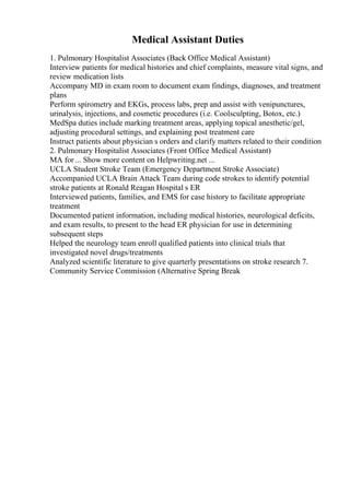 Medical Assistant Duties
1. Pulmonary Hospitalist Associates (Back Office Medical Assistant)
Interview patients for medical histories and chief complaints, measure vital signs, and
review medication lists
Accompany MD in exam room to document exam findings, diagnoses, and treatment
plans
Perform spirometry and EKGs, process labs, prep and assist with venipunctures,
urinalysis, injections, and cosmetic procedures (i.e. Coolsculpting, Botox, etc.)
MedSpa duties include marking treatment areas, applying topical anesthetic/gel,
adjusting procedural settings, and explaining post treatment care
Instruct patients about physician s orders and clarify matters related to their condition
2. Pulmonary Hospitalist Associates (Front Office Medical Assistant)
MA for ... Show more content on Helpwriting.net ...
UCLA Student Stroke Team (Emergency Department Stroke Associate)
Accompanied UCLA Brain Attack Team during code strokes to identify potential
stroke patients at Ronald Reagan Hospital s ER
Interviewed patients, families, and EMS for case history to facilitate appropriate
treatment
Documented patient information, including medical histories, neurological deficits,
and exam results, to present to the head ER physician for use in determining
subsequent steps
Helped the neurology team enroll qualified patients into clinical trials that
investigated novel drugs/treatments
Analyzed scientific literature to give quarterly presentations on stroke research 7.
Community Service Commission (Alternative Spring Break
 